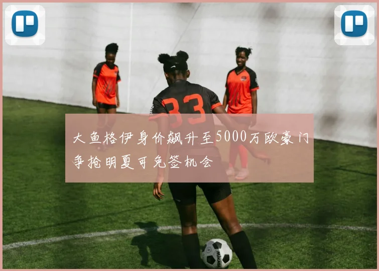 大鱼格伊身价飙升至5000万欧豪门争抢明夏可免签机会