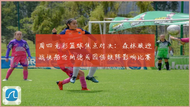 周四竞彩篮球焦点对决：森林狼迎战快船伦纳德或因伤缺阵影响比赛走势