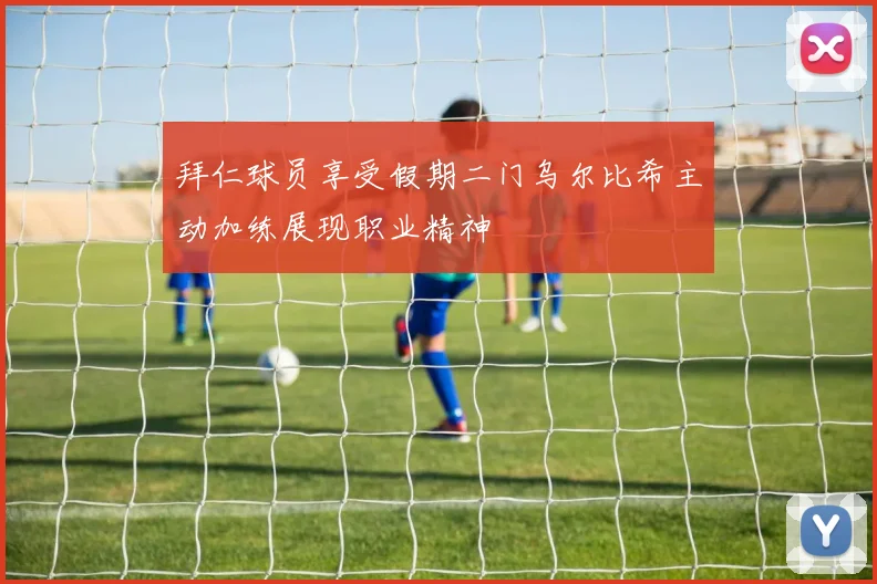 拜仁球员享受假期二门乌尔比希主动加练展现职业精神