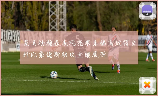 菜鸟杨瀚森表现亮眼乐福高效得分科比桑德斯助攻全能展现