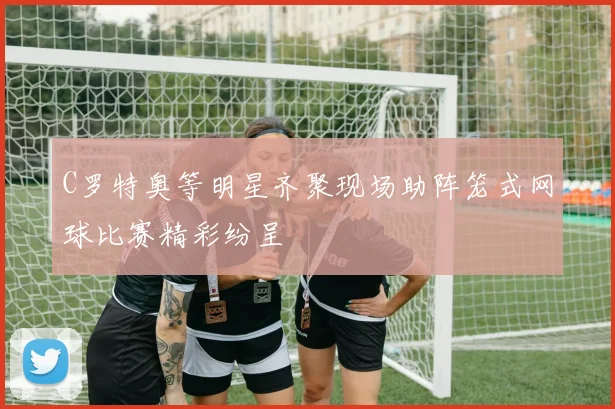C罗特奥等明星齐聚现场助阵笼式网球比赛精彩纷呈