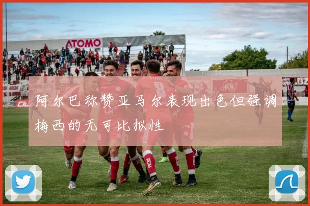 阿尔巴称赞亚马尔表现出色但强调梅西的无可比拟性