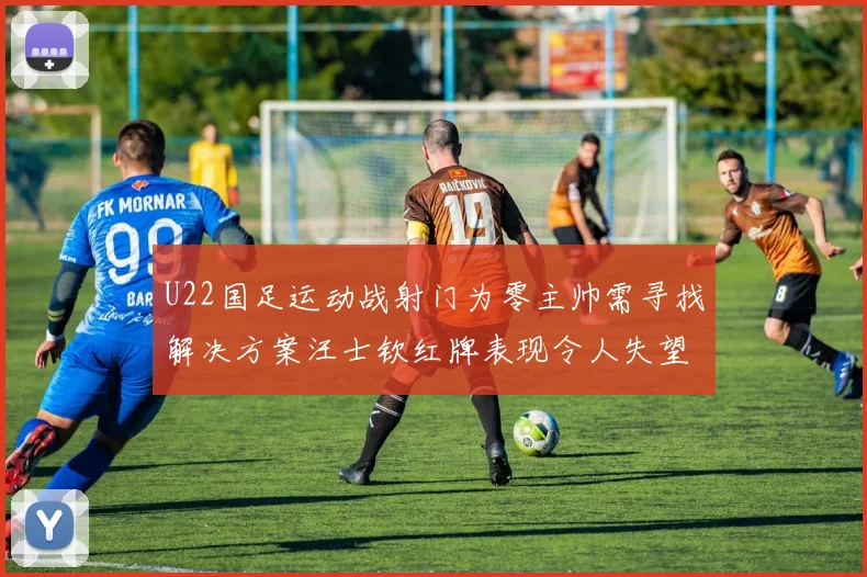 U22国足运动战射门为零主帅需寻找解决方案汪士钦红牌表现令人失望