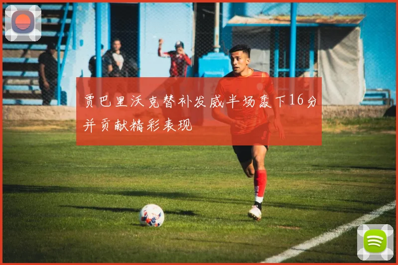 贾巴里沃克替补发威半场轰下16分并贡献精彩表现
