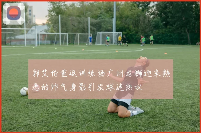 郭艾伦重返训练场广州龙狮迎来熟悉的帅气身影引发球迷热议