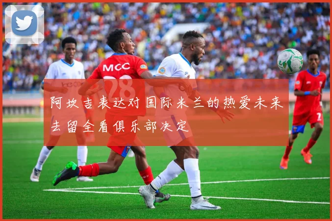阿坎吉表达对国际米兰的热爱未来去留全看俱乐部决定