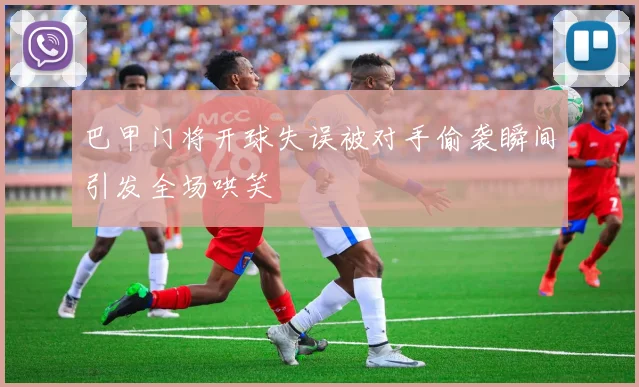 巴甲门将开球失误被对手偷袭瞬间引发全场哄笑