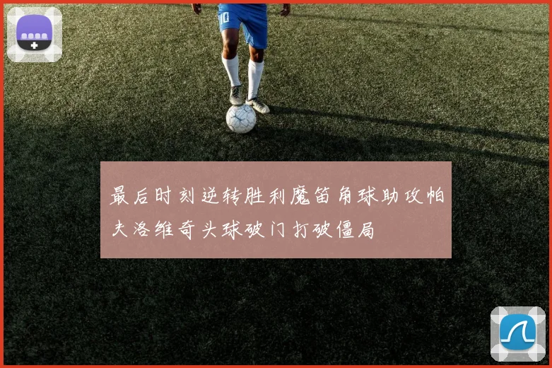 最后时刻逆转胜利魔笛角球助攻帕夫洛维奇头球破门打破僵局