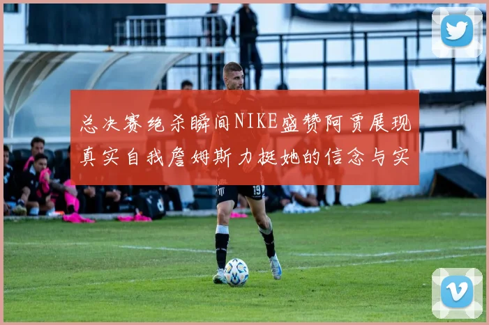总决赛绝杀瞬间NIKE盛赞阿贾展现真实自我詹姆斯力挺她的信念与实力