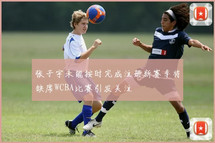 张子宇未能按时完成注册新赛季将缺席WCBA比赛引发关注