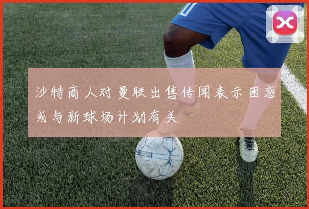 沙特商人对曼联出售传闻表示困惑或与新球场计划有关