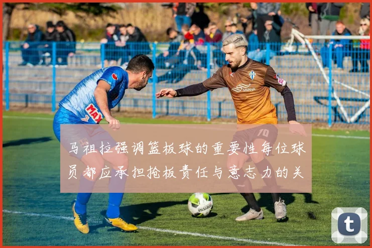 马祖拉强调篮板球的重要性每位球员都应承担抢板责任与意志力的关系