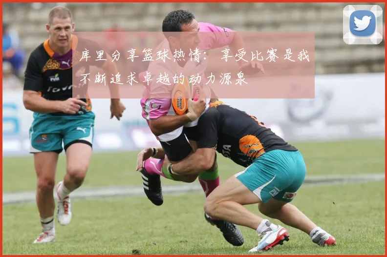 库里分享篮球热情：享受比赛是我不断追求卓越的动力源泉