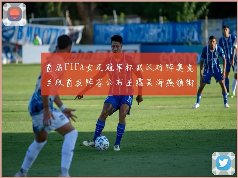 首届FIFA女足冠军杯武汉对阵奥克兰联首发阵容公布王霜吴海燕领衔出战