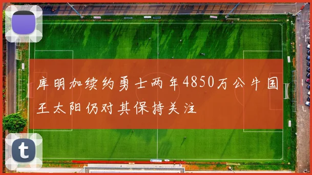 库明加续约勇士两年4850万公牛国王太阳仍对其保持关注