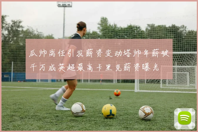 瓜帅离任引发薪资变动塔帅年薪破千万成英超最高卡里克薪资曝光
